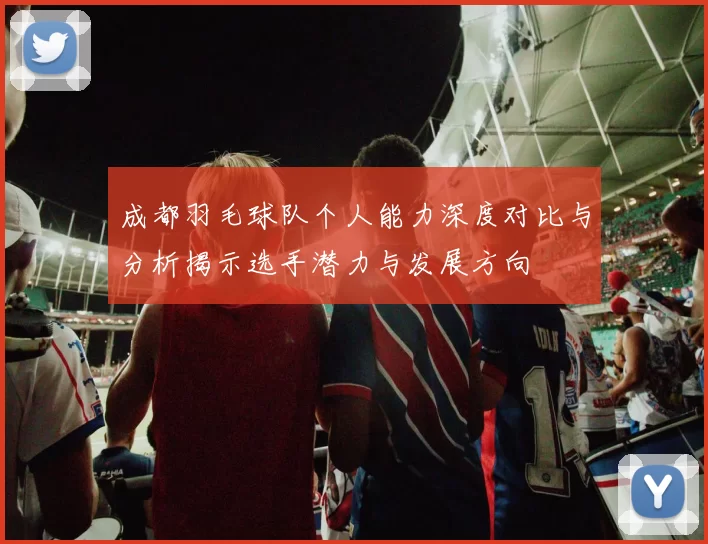 成都羽毛球队个人能力深度对比与分析揭示选手潜力与发展方向