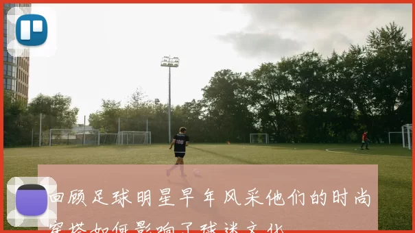 回顾足球明星早年风采他们的时尚穿搭如何影响了球迷文化