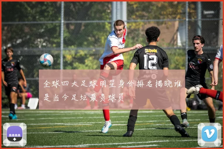 全球四大足球明星身价排名揭晓谁是当今足坛最贵球员