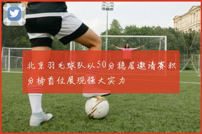 北京羽毛球队以50分稳居邀请赛积分榜首位展现强大实力