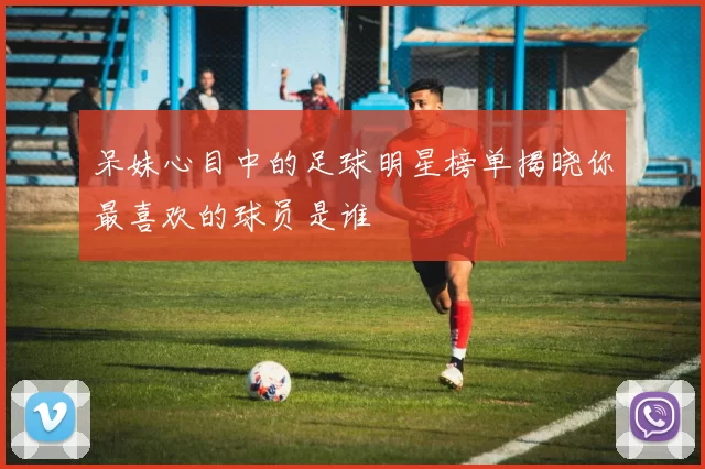 呆妹心目中的足球明星榜单揭晓你最喜欢的球员是谁