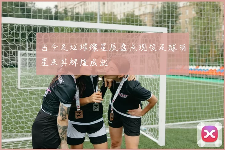 当今足坛璀璨星辰盘点现役足球明星及其辉煌成就