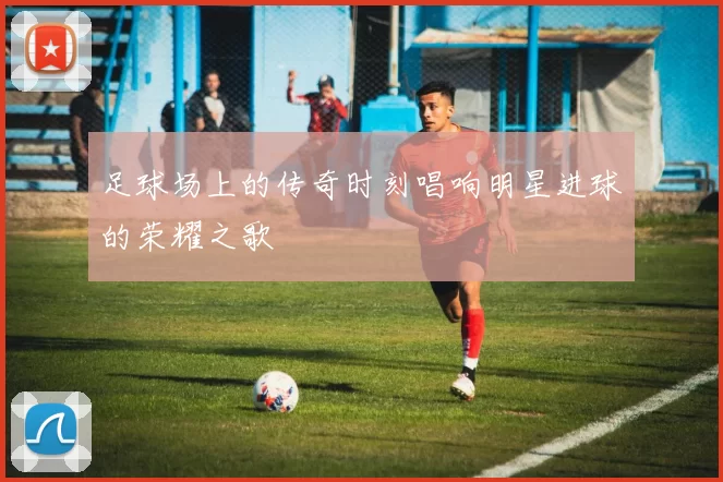 足球场上的传奇时刻唱响明星进球的荣耀之歌