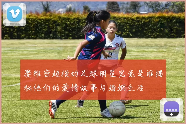 娶维密超模的足球明星究竟是谁揭秘他们的爱情故事与婚姻生活