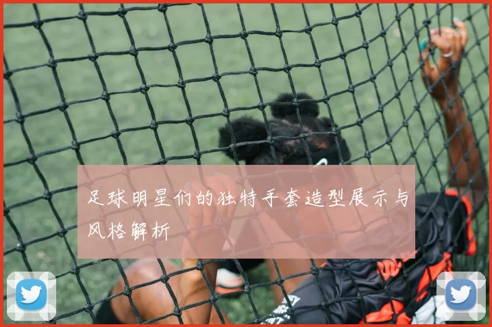 足球明星们的独特手套造型展示与风格解析