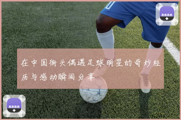 在中国街头偶遇足球明星的奇妙经历与感动瞬间分享