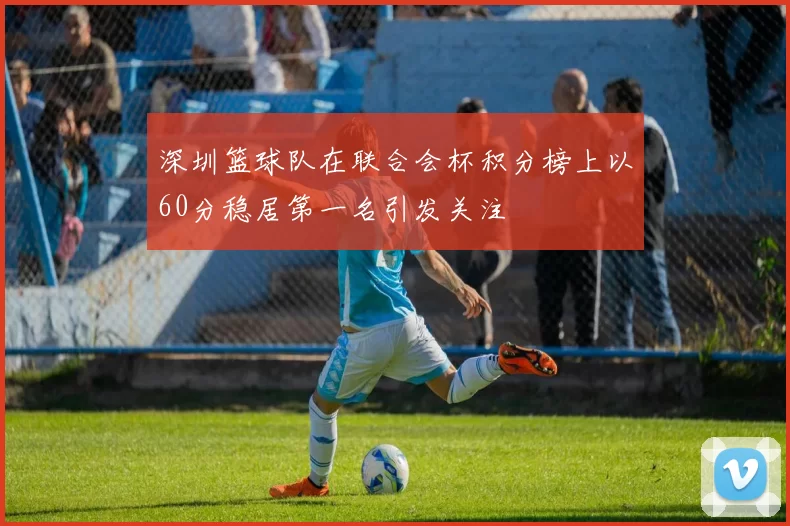 深圳篮球队在联合会杯积分榜上以60分稳居第一名引发关注