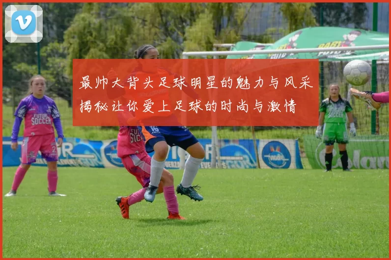 最帅大背头足球明星的魅力与风采揭秘让你爱上足球的时尚与激情