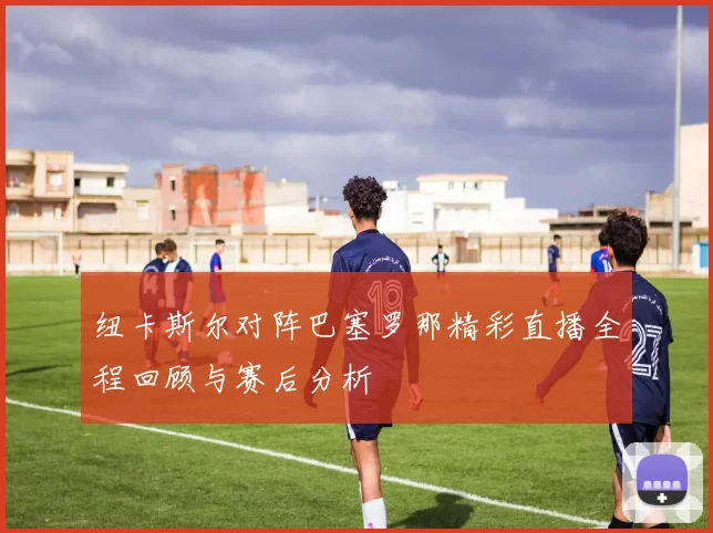 纽卡斯尔对阵巴塞罗那精彩直播全程回顾与赛后分析