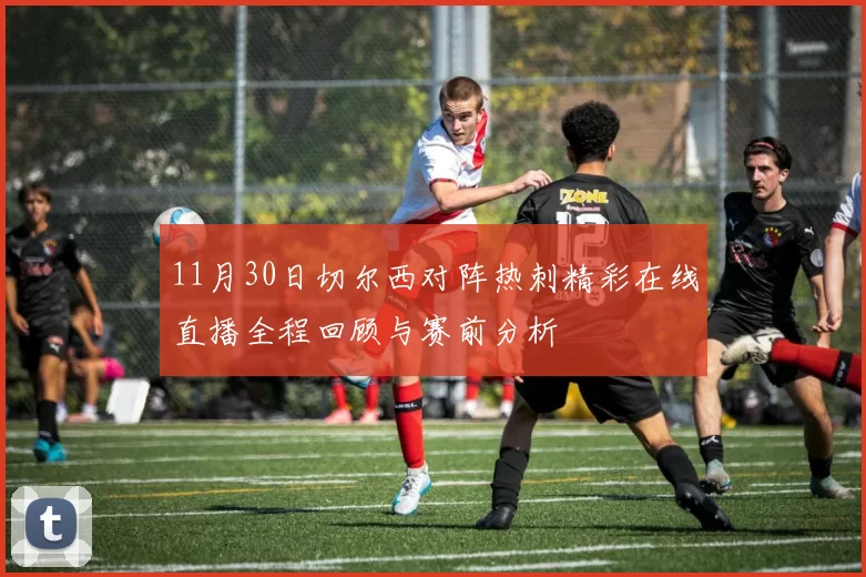 11月30日切尔西对阵热刺精彩在线直播全程回顾与赛前分析
