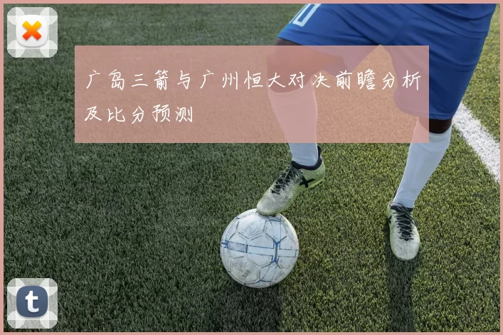 广岛三箭与广州恒大对决前瞻分析及比分预测