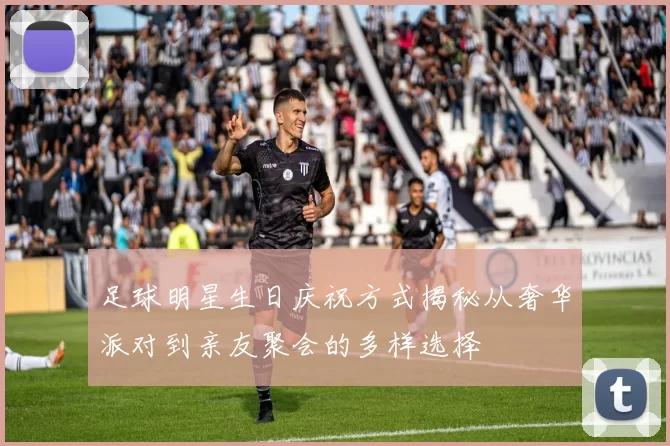 足球明星生日庆祝方式揭秘从奢华派对到亲友聚会的多样选择